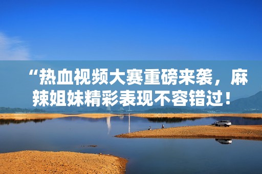 “热血视频大赛重磅来袭，麻辣姐妹精彩表现不容错过！”