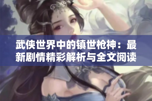 武侠世界中的镇世枪神：最新剧情精彩解析与全文阅读指南