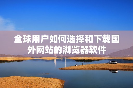 全球用户如何选择和下载国外网站的浏览器软件
