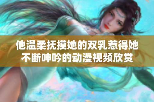 他温柔抚摸她的双乳惹得她不断呻吟的动漫视频欣赏