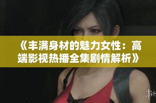 《丰满身材的魅力女性：高端影视热播全集剧情解析》