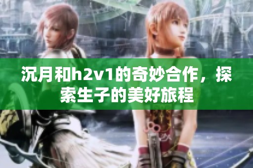 沉月和h2v1的奇妙合作，探索生子的美好旅程