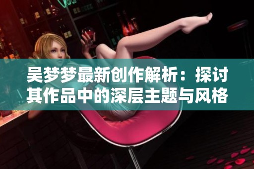 吴梦梦最新创作解析：探讨其作品中的深层主题与风格元素