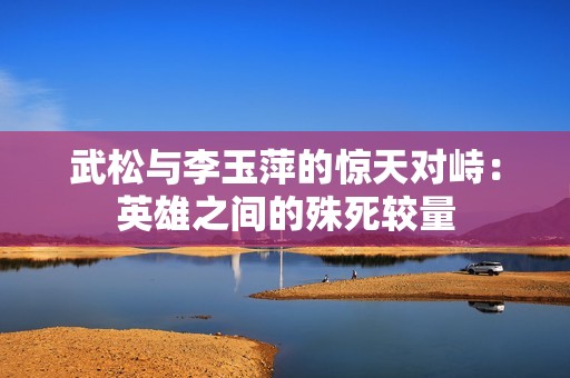 武松与李玉萍的惊天对峙：英雄之间的殊死较量