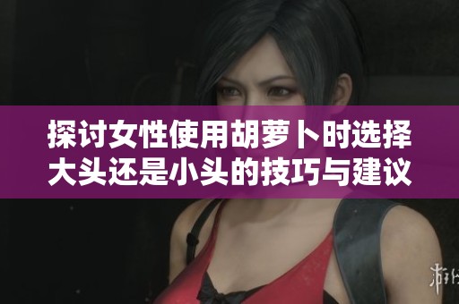 探讨女性使用胡萝卜时选择大头还是小头的技巧与建议