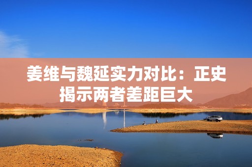 姜维与魏延实力对比：正史揭示两者差距巨大