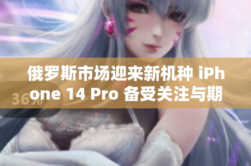 俄罗斯市场迎来新机种 iPhone 14 Pro 备受关注与期待