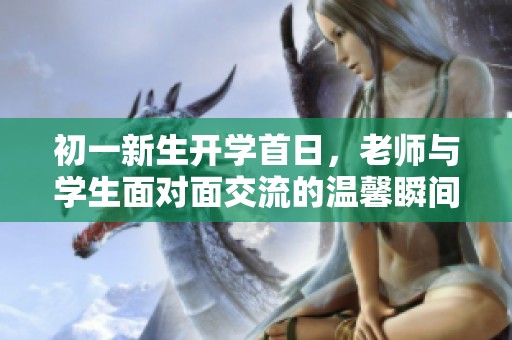 初一新生开学首日，老师与学生面对面交流的温馨瞬间