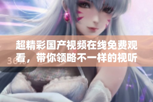 超精彩国产视频在线免费观看，带你领略不一样的视听享受！
