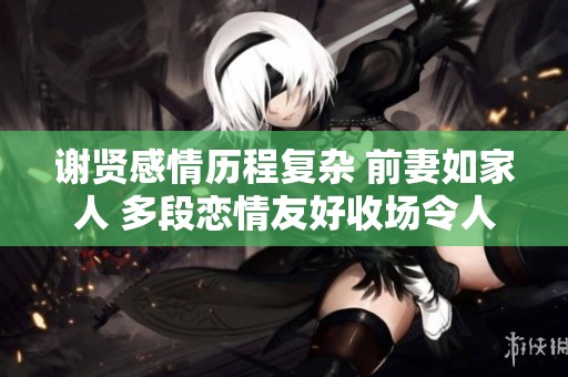 谢贤感情历程复杂 前妻如家人 多段恋情友好收场令人称赞