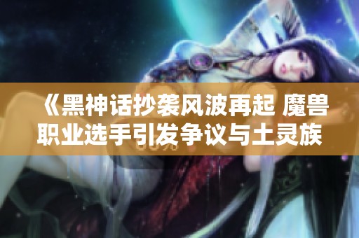 《黑神话抄袭风波再起 魔兽职业选手引发争议与土灵族技能调整》