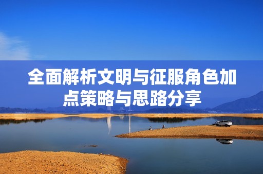 全面解析文明与征服角色加点策略与思路分享