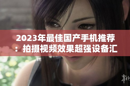 2023年最佳国产手机推荐：拍摄视频效果超强设备汇总