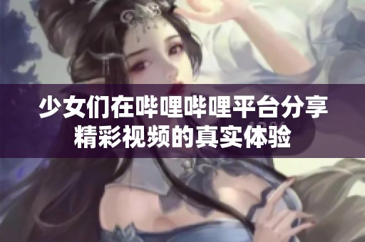 少女们在哔哩哔哩平台分享精彩视频的真实体验