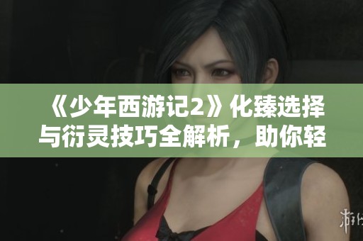 《少年西游记2》化臻选择与衍灵技巧全解析，助你轻松逆袭