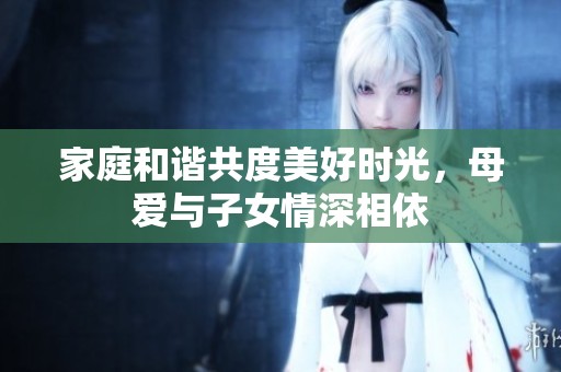 家庭和谐共度美好时光，母爱与子女情深相依