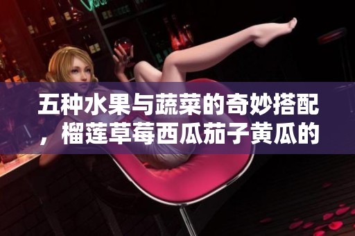 五种水果与蔬菜的奇妙搭配，榴莲草莓西瓜茄子黄瓜的美味探索