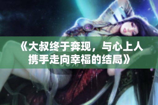 《大叔终于奔现，与心上人携手走向幸福的结局》