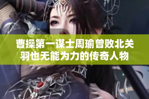 曹操第一谋士周瑜曾败北关羽也无能为力的传奇人物