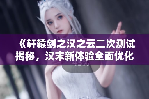 《轩辕剑之汉之云二次测试揭秘，汉末新体验全面优化》