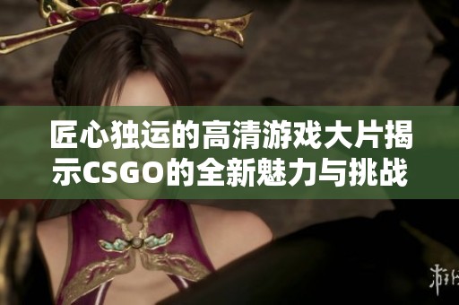 匠心独运的高清游戏大片揭示CSGO的全新魅力与挑战