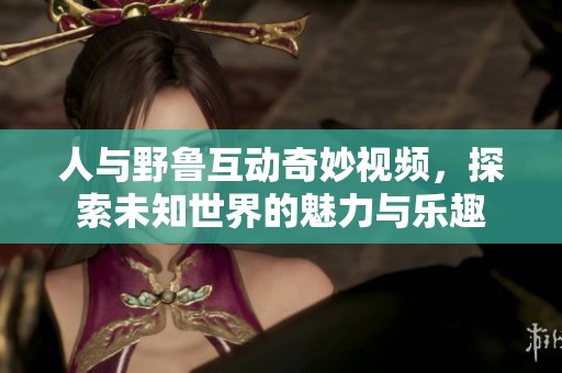 人与野鲁互动奇妙视频，探索未知世界的魅力与乐趣