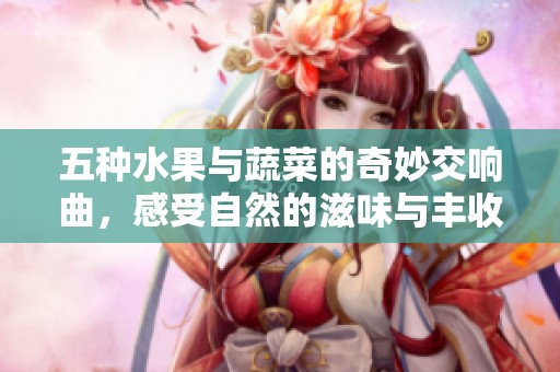 五种水果与蔬菜的奇妙交响曲，感受自然的滋味与丰收的喜悦