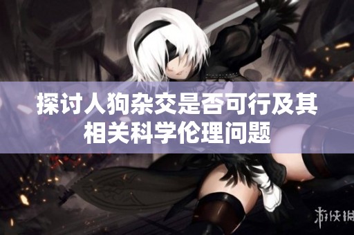 探讨人狗杂交是否可行及其相关科学伦理问题