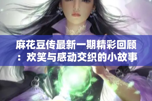 麻花豆传最新一期精彩回顾：欢笑与感动交织的小故事