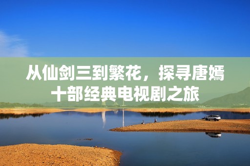 从仙剑三到繁花，探寻唐嫣十部经典电视剧之旅