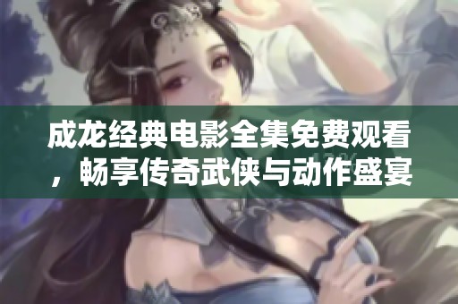 成龙经典电影全集免费观看，畅享传奇武侠与动作盛宴