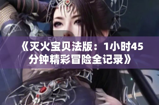 《灭火宝贝法版：1小时45分钟精彩冒险全记录》