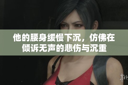 他的腰身缓慢下沉，仿佛在倾诉无声的悲伤与沉重