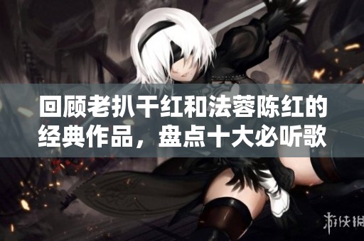 回顾老扒干红和法蓉陈红的经典作品，盘点十大必听歌曲