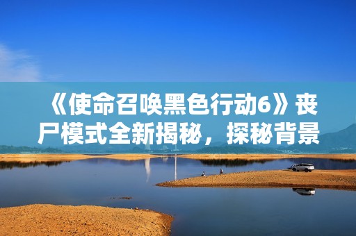 《使命召唤黑色行动6》丧尸模式全新揭秘，探秘背景与主角团故事