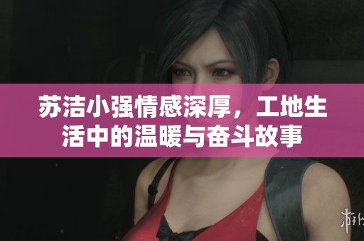 苏洁小强情感深厚，工地生活中的温暖与奋斗故事