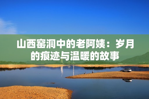 山西窑洞中的老阿姨：岁月的痕迹与温暖的故事