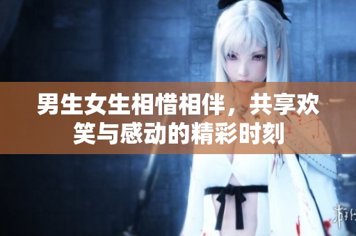 男生女生相惜相伴，共享欢笑与感动的精彩时刻