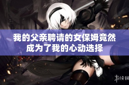 我的父亲聘请的女保姆竟然成为了我的心动选择