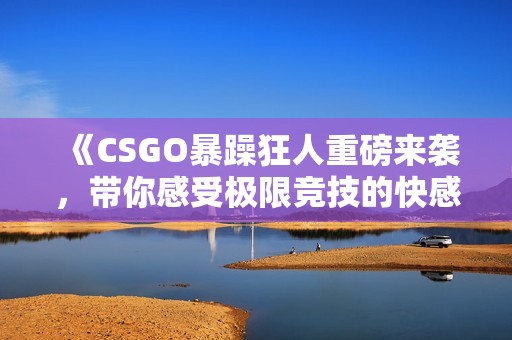 《CSGO暴躁狂人重磅来袭，带你感受极限竞技的快感》
