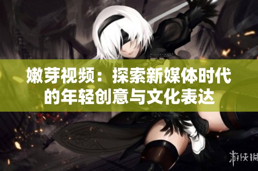 嫩芽视频：探索新媒体时代的年轻创意与文化表达