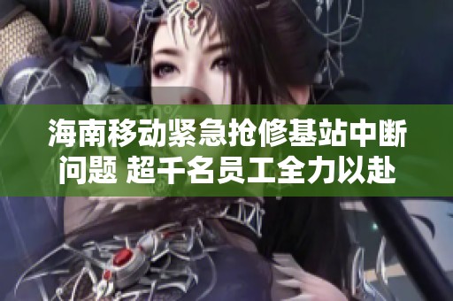 海南移动紧急抢修基站中断问题 超千名员工全力以赴