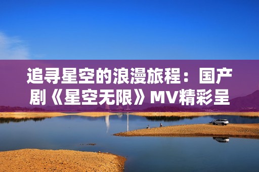 追寻星空的浪漫旅程：国产剧《星空无限》MV精彩呈现