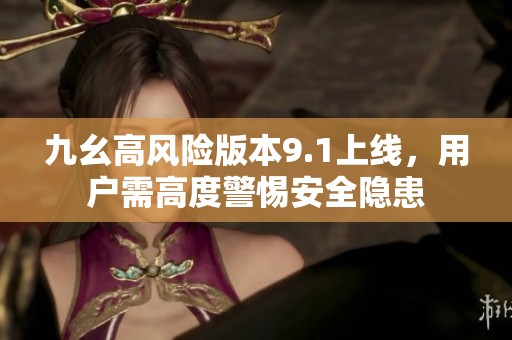 九幺高风险版本9.1上线，用户需高度警惕安全隐患