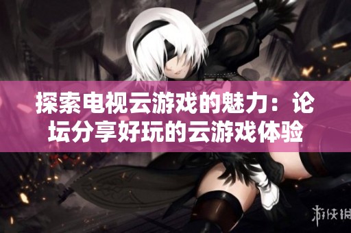 探索电视云游戏的魅力：论坛分享好玩的云游戏体验