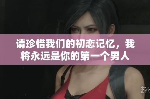请珍惜我们的初恋记忆，我将永远是你的第一个男人