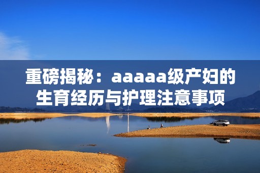 重磅揭秘：aaaaa级产妇的生育经历与护理注意事项