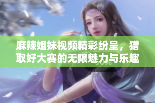 麻辣姐妹视频精彩纷呈，猎取好大赛的无限魅力与乐趣