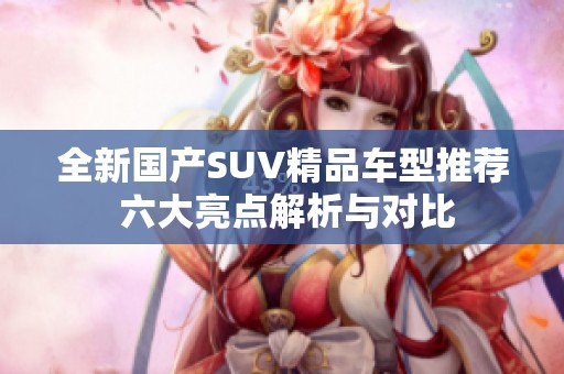 全新国产SUV精品车型推荐 六大亮点解析与对比