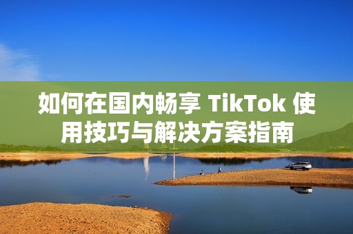 如何在国内畅享 TikTok 使用技巧与解决方案指南